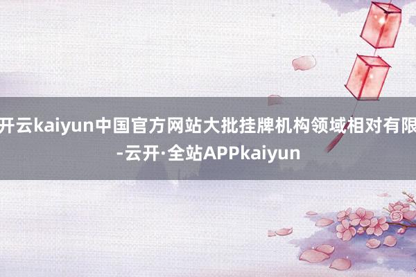 开云kaiyun中国官方网站大批挂牌机构领域相对有限-云开·全站APPkaiyun