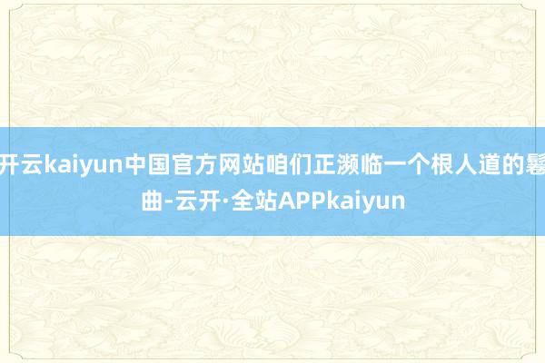 开云kaiyun中国官方网站咱们正濒临一个根人道的鬈曲-云开·全站APPkaiyun