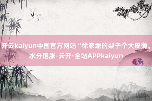 开云kaiyun中国官方网站“徐家堰的梨子个大皮薄、水分饱胀-云开·全站APPkaiyun