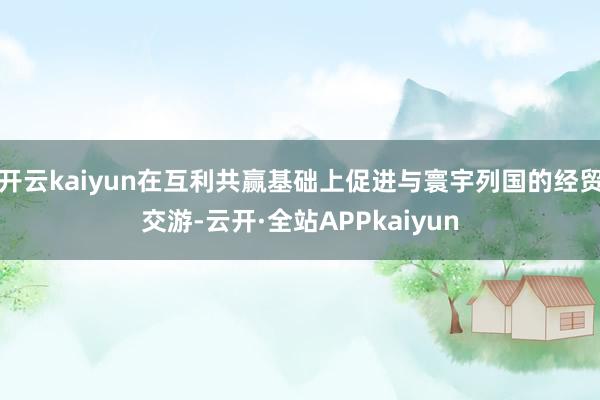 开云kaiyun在互利共赢基础上促进与寰宇列国的经贸交游-云开·全站APPkaiyun