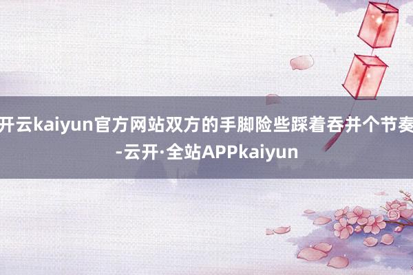 开云kaiyun官方网站双方的手脚险些踩着吞并个节奏-云开·全站APPkaiyun