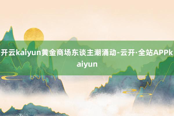 开云kaiyun黄金商场东谈主潮涌动-云开·全站APPkaiyun