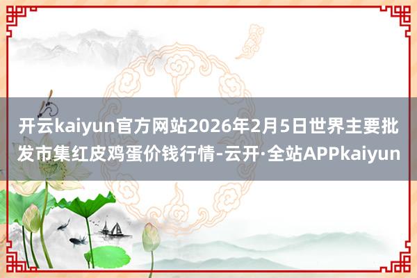开云kaiyun官方网站2026年2月5日世界主要批发市集红皮鸡蛋价钱行情-云开·全站APPkaiyun